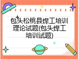 包头松桃县焊工培训理论试题(包头焊工培训试题)