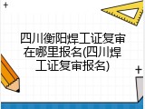 四川衡阳焊工证复审在哪里报名(四川焊工证复审报名)