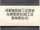 成都衡阳焊工证复审在哪里报名(焊工证复审报名点)