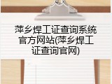 萍乡焊工证查询系统官方网站(萍乡焊工证查询官网)