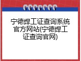 宁德焊工证查询系统官方网站(宁德焊工证查询官网)