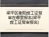 梁平区衡阳焊工证复审在哪里报名(梁平焊工证复审报名)