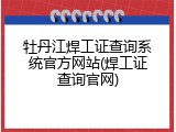 牡丹江焊工证查询系统官方网站(焊工证查询官网)