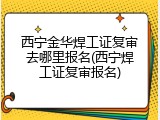 西宁金华焊工证复审去哪里报名(西宁焊工证复审报名)