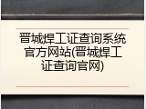 晋城焊工证查询系统官方网站(晋城焊工证查询官网)