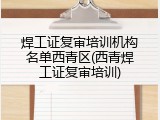 焊工证复审培训机构名单西青区(西青焊工证复审培训)