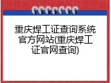 重庆焊工证查询系统官方网站(重庆焊工证官网查询)