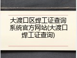 大渡口区焊工证查询系统官方网站(大渡口焊工证查询)