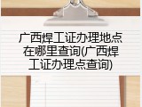 广西焊工证办理地点在哪里查询(广西焊工证办理点查询)