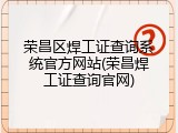 荣昌区焊工证查询系统官方网站(荣昌焊工证查询官网)