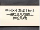 宁河区中车焊工体检一般检查几项(焊工体检几项)
