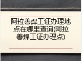 阿拉善焊工证办理地点在哪里查询(阿拉善焊工证办理点)