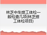 林芝中车焊工体检一般检查几项(林芝焊工体检项目)
