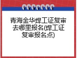 青海金华焊工证复审去哪里报名(焊工证复审报名点)