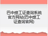 巴中焊工证查询系统官方网站(巴中焊工证查询官网)