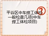 平谷区中车焊工体检一般检查几项(中车焊工体检项目)