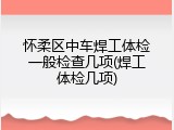 怀柔区中车焊工体检一般检查几项(焊工体检几项)