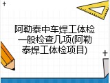 阿勒泰中车焊工体检一般检查几项(阿勒泰焊工体检项目)
