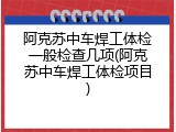 阿克苏中车焊工体检一般检查几项(阿克苏中车焊工体检项目)