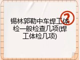 锡林郭勒中车焊工体检一般检查几项(焊工体检几项)