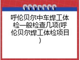 呼伦贝尔中车焊工体检一般检查几项(呼伦贝尔焊工体检项目)
