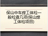 保山中车焊工体检一般检查几项(保山焊工体检项目)