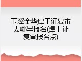 玉溪金华焊工证复审去哪里报名(焊工证复审报名点)