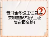 普洱金华焊工证复审去哪里报名(焊工证复审报名处)