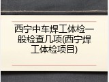 西宁中车焊工体检一般检查几项(西宁焊工体检项目)