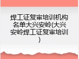 焊工证复审培训机构名单大兴安岭(大兴安岭焊工证复审培训)