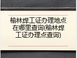 榆林焊工证办理地点在哪里查询(榆林焊工证办理点查询)