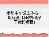 郴州中车焊工体检一般检查几项(郴州焊工体检项目)