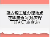 延安焊工证办理地点在哪里查询(延安焊工证办理点查询)