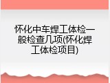 怀化中车焊工体检一般检查几项(怀化焊工体检项目)