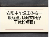 安阳中车焊工体检一般检查几项(安阳焊工体检项目)
