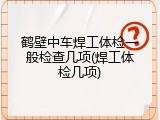 鹤壁中车焊工体检一般检查几项(焊工体检几项)