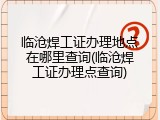 临沧焊工证办理地点在哪里查询(临沧焊工证办理点查询)