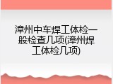 漳州中车焊工体检一般检查几项(漳州焊工体检几项)