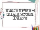 文山监督管理局官网焊工证查询(文山焊工证查询)