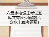 六盘水电焊工考试题库共有多少道题(六盘水电焊考题量)