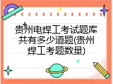 贵州电焊工考试题库共有多少道题(贵州焊工考题数量)