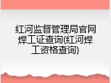 红河监督管理局官网焊工证查询(红河焊工资格查询)