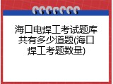 海口电焊工考试题库共有多少道题(海口焊工考题数量)