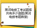 黑河电焊工考试题库共有多少道题(黑河电焊考题数量)