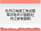 牡丹江电焊工考试题库共有多少道题(牡丹江焊考题数)