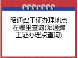 昭通焊工证办理地点在哪里查询(昭通焊工证办理点查询)