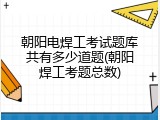 朝阳电焊工考试题库共有多少道题(朝阳焊工考题总数)