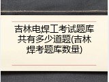 吉林电焊工考试题库共有多少道题(吉林焊考题库数量)