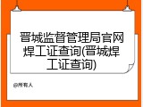 晋城监督管理局官网焊工证查询(晋城焊工证查询)
