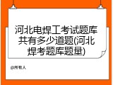 河北电焊工考试题库共有多少道题(河北焊考题库题量)